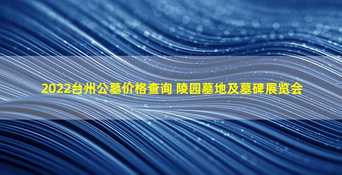 2022台州公墓价格查询 陵园墓地及墓碑展览会
